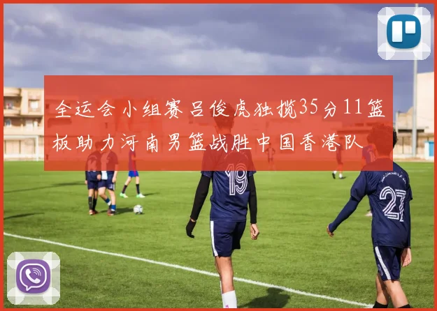 全运会小组赛吕俊虎独揽35分11篮板助力河南男篮战胜中国香港队