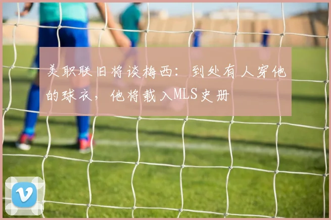 美职联旧将谈梅西：到处有人穿他的球衣，他将载入MLS史册
