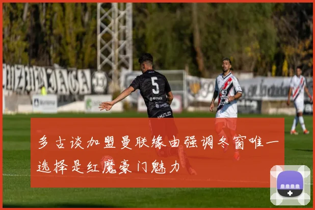 多古谈加盟曼联缘由强调冬窗唯一选择是红魔豪门魅力