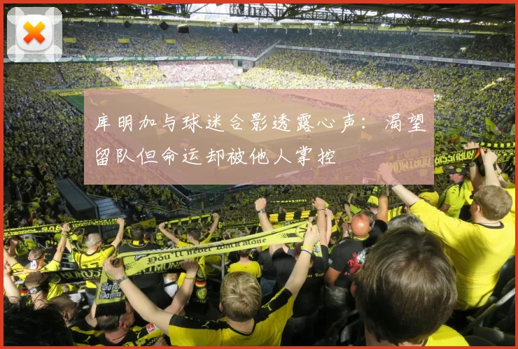 库明加与球迷合影透露心声：渴望留队但命运却被他人掌控