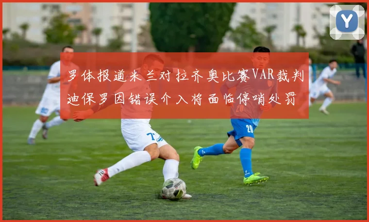 罗体报道米兰对拉齐奥比赛VAR裁判迪保罗因错误介入将面临停哨处罚