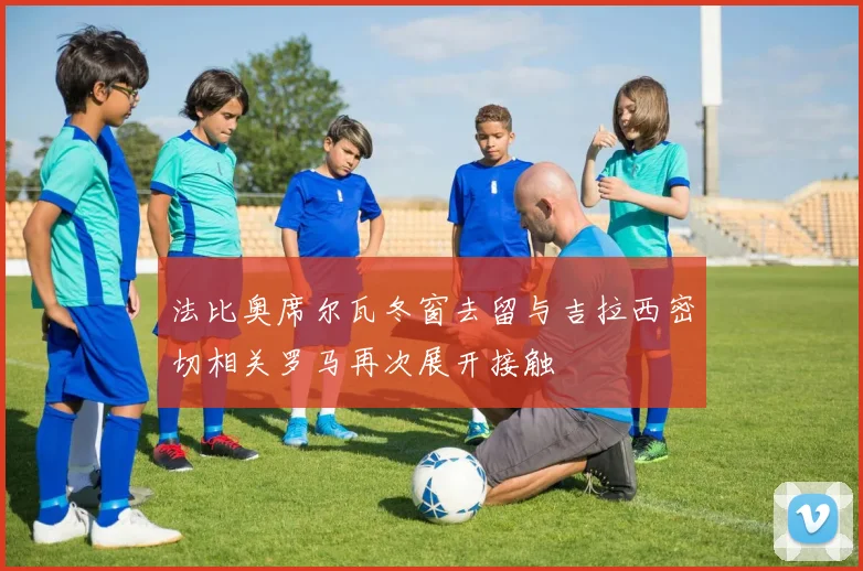 法比奥席尔瓦冬窗去留与吉拉西密切相关罗马再次展开接触