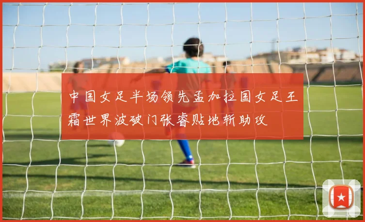 中国女足半场领先孟加拉国女足王霜世界波破门张睿贴地斩助攻