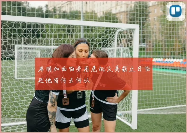 库明加面临弃用危机交易截止日临近他将何去何从