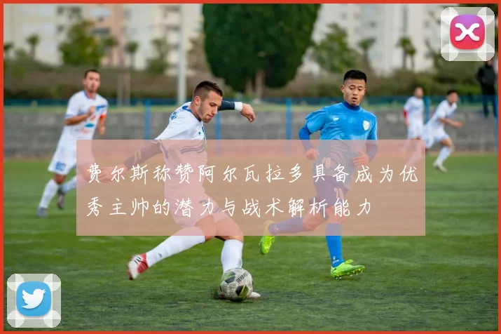 费尔斯称赞阿尔瓦拉多具备成为优秀主帅的潜力与战术解析能力
