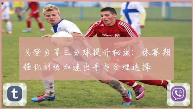 戈登分享三分球提升秘诀：休赛期强化训练加速出手与合理选择