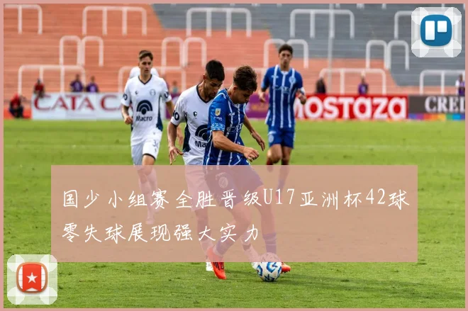 国少小组赛全胜晋级U17亚洲杯42球零失球展现强大实力