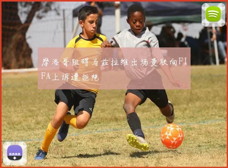 摩洛哥阻碍马兹拉维出场曼联向FIFA上诉遭拒绝