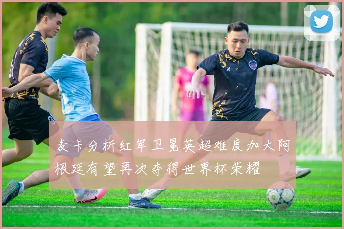 麦卡分析红军卫冕英超难度加大阿根廷有望再次夺得世界杯荣耀