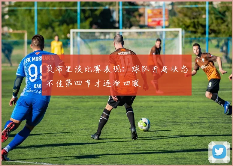 莫布里谈比赛表现：球队开局状态不佳第四节才逐渐回暖