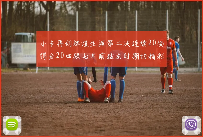 小卡再创辉煌生涯第二次连续20场得分20回顾七年前猛龙时期的精彩表现