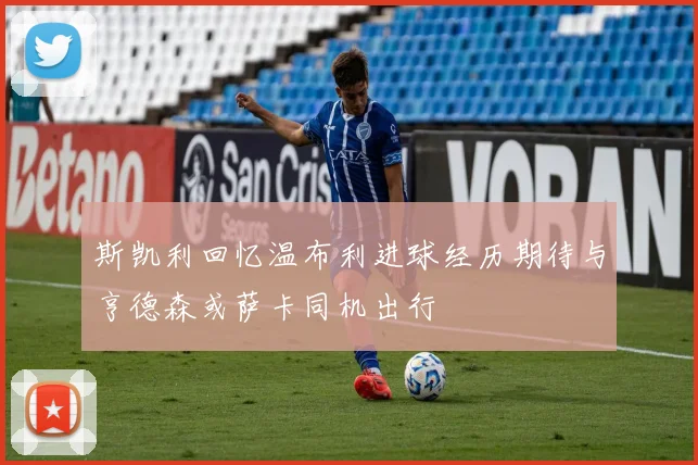 斯凯利回忆温布利进球经历期待与亨德森或萨卡同机出行
