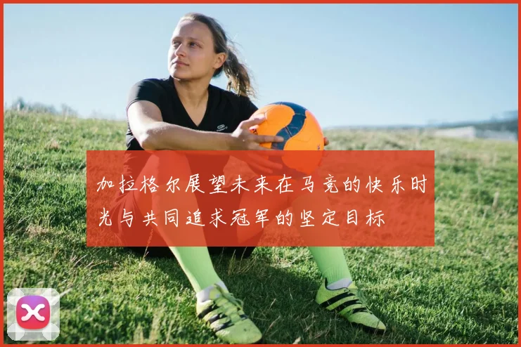 加拉格尔展望未来在马竞的快乐时光与共同追求冠军的坚定目标