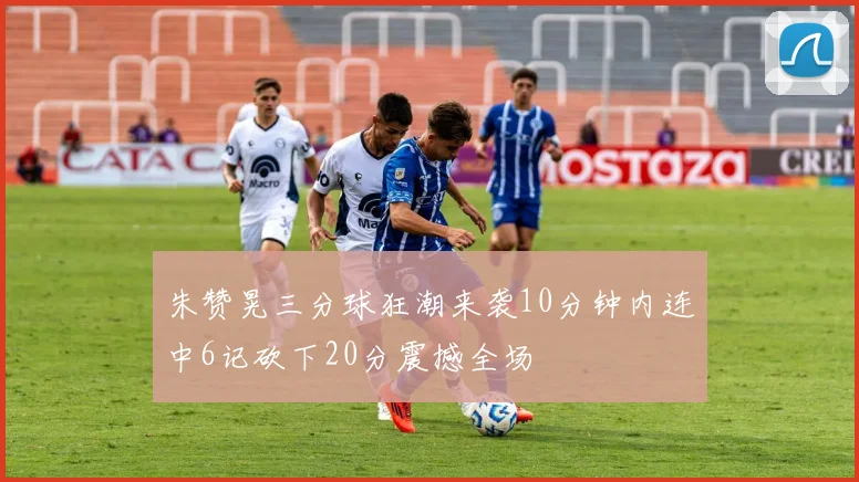 朱赞晃三分球狂潮来袭10分钟内连中6记砍下20分震撼全场