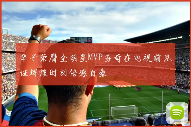 华子荣膺全明星MVP芬奇在电视前见证辉煌时刻倍感自豪