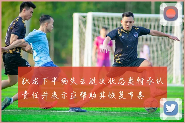狄龙下半场失去进攻状态奥特承认责任并表示应帮助其恢复节奏