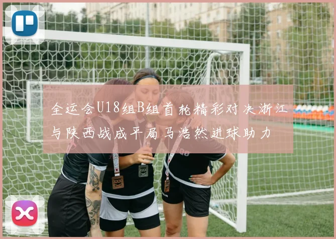 全运会U18组B组首轮精彩对决浙江与陕西战成平局马浩然进球助力