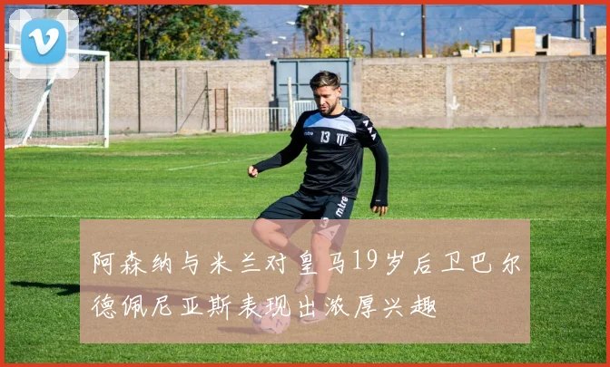 阿森纳与米兰对皇马19岁后卫巴尔德佩尼亚斯表现出浓厚兴趣