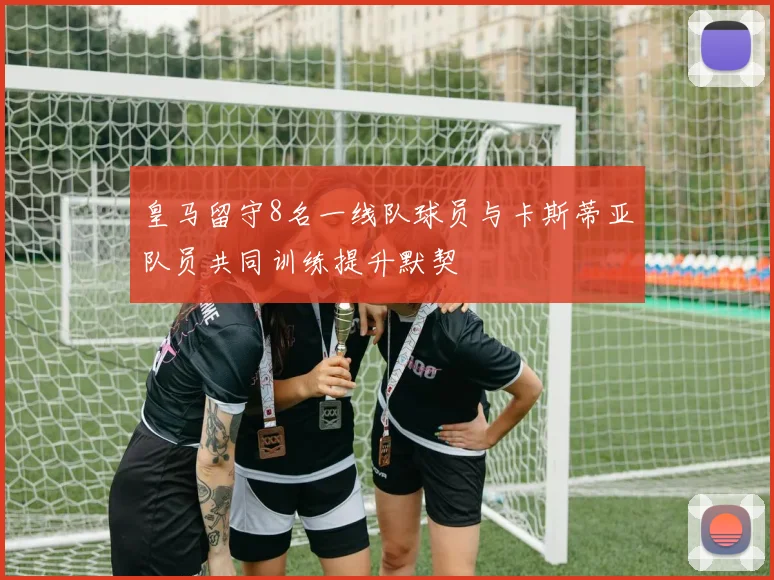 皇马留守8名一线队球员与卡斯蒂亚队员共同训练提升默契