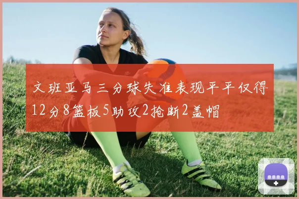 文班亚马三分球失准表现平平仅得12分8篮板5助攻2抢断2盖帽