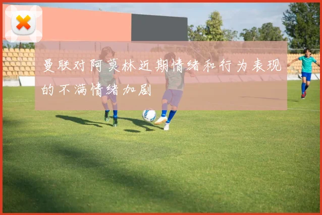 曼联对阿莫林近期情绪和行为表现的不满情绪加剧
