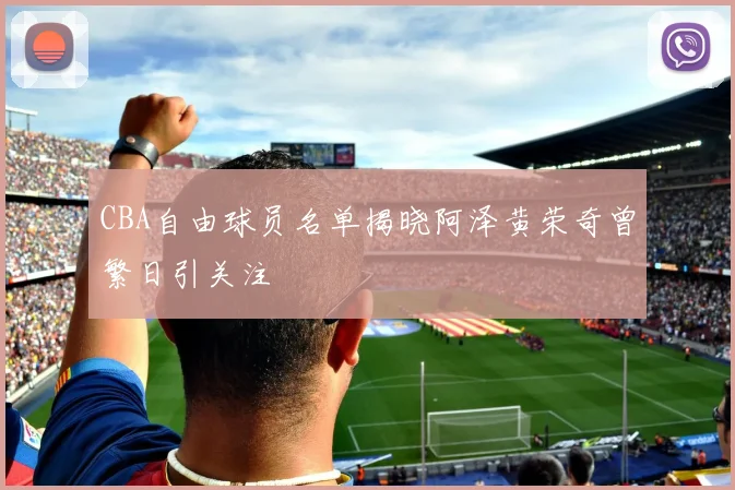 CBA自由球员名单揭晓阿泽黄荣奇曾繁日引关注