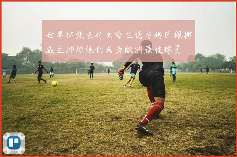 世界杯焦点对决哈兰德与姆巴佩挪威主帅称他们或为欧洲最佳球员