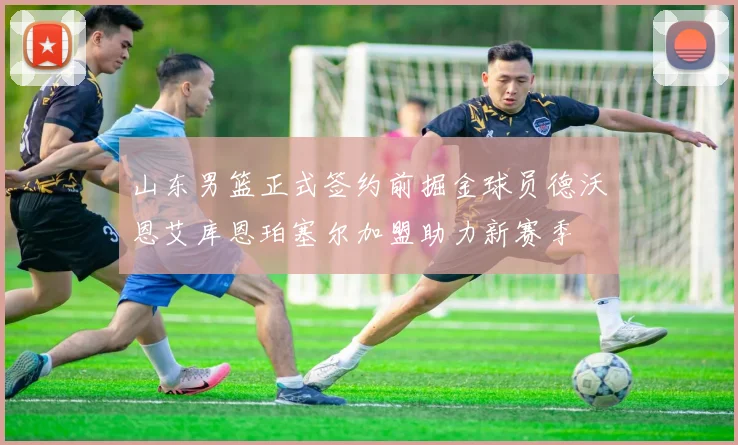 山东男篮正式签约前掘金球员德沃恩艾库恩珀塞尔加盟助力新赛季