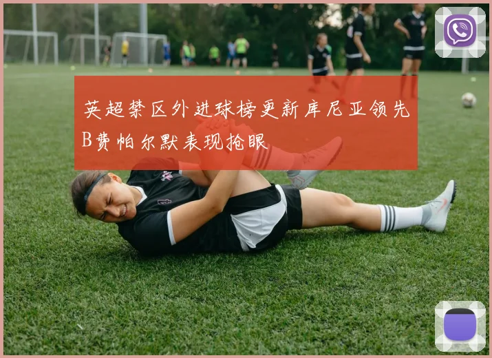 英超禁区外进球榜更新库尼亚领先B费帕尔默表现抢眼