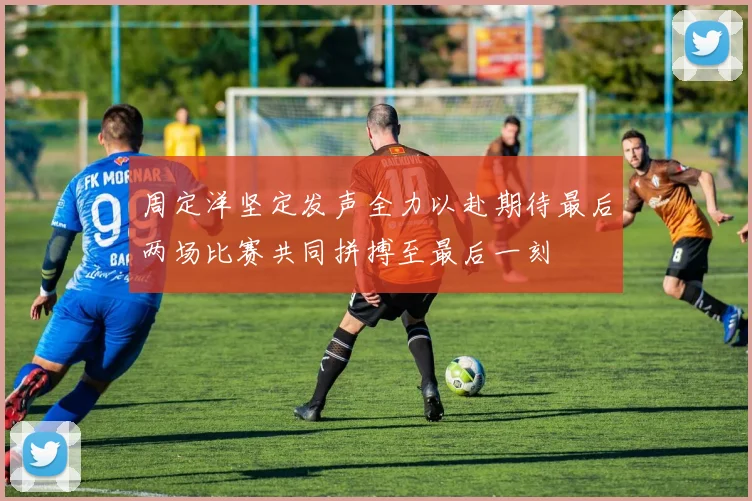 周定洋坚定发声全力以赴期待最后两场比赛共同拼搏至最后一刻
