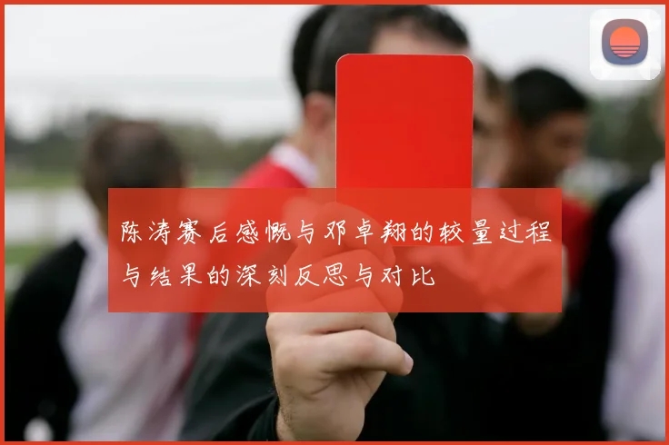 陈涛赛后感慨与邓卓翔的较量过程与结果的深刻反思与对比