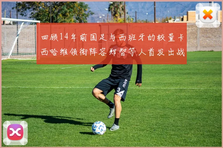 回顾14年前国足与西班牙的较量卡西哈维领衔阵容郑智等人首发出战