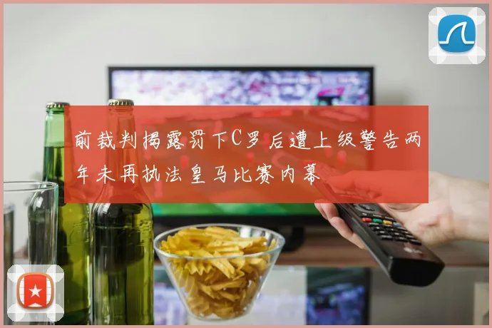 前裁判揭露罚下C罗后遭上级警告两年未再执法皇马比赛内幕
