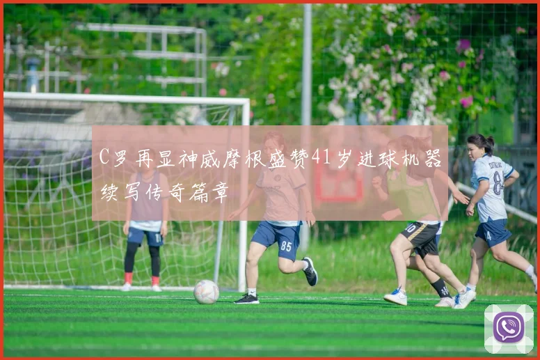 C罗再显神威摩根盛赞41岁进球机器续写传奇篇章