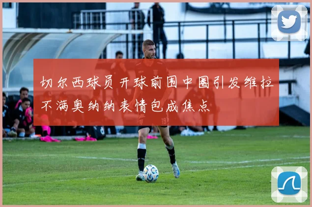 切尔西球员开球前围中圈引发维拉不满奥纳纳表情包成焦点
